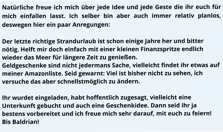 Natürliche freue ich mich über jede Idee und jede Geste die ihr euch für mich einfallen lasst. Ich selber bin aber auch immer relativ planlos, deswegen hier ein paar Anregungen:  Der letzte richtige Strandurlaub ist schon einige Jahre her und bitter nötig. Helft mir doch einfach mit einer kleinen Finanzspritze endlich wieder das Meer für längere Zeit zu genießen. Geldgeschenke sind nicht jedermans Sache, vielleicht findet ihr etwas auf meiner Amazonliste. Seid gewarnt: Viel ist bisher nicht zu sehen, ich versuche das aber schnellstmöglich zu ändern.	  Ihr wurdet eingeladen, habt hoffentlich zugesagt, vielleicht eine Unterkunft gebucht und auch eine Geschenkidee. Dann seid ihr ja bestens vorbereitet und ich freue mich sehr darauf, mit euch zu feiern!  Bis Baldrian!